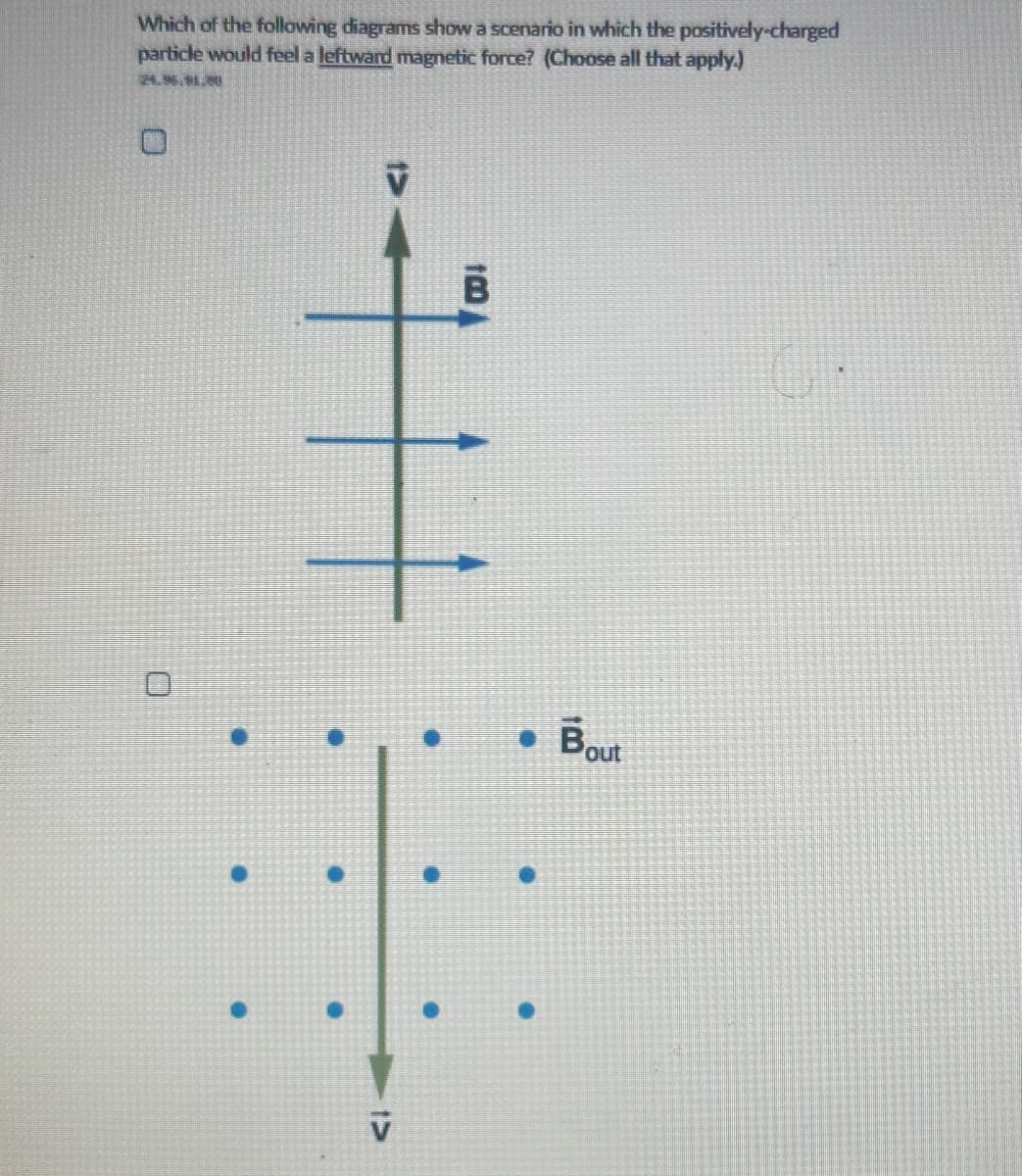 Which of the following diagrams show a scenario in which the positively-charged
particle would feel a leftward magnetic force? (Choose all that apply.)
●
●
V
V
B
● Bout