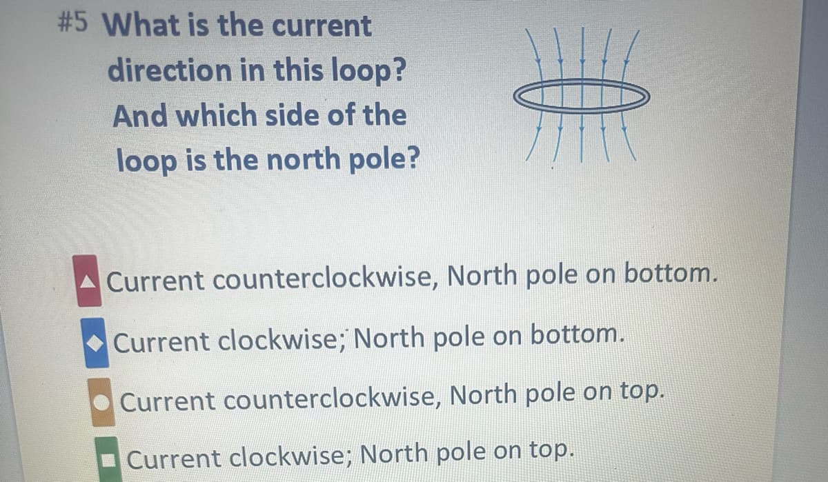 #5 What is the current
direction in this loop?
And which side of the
loop is the north pole?
Current counterclockwise, North pole on bottom.
Current clockwise; North pole on bottom.
Current counterclockwise, North pole on top.
Current clockwise; North pole on top.