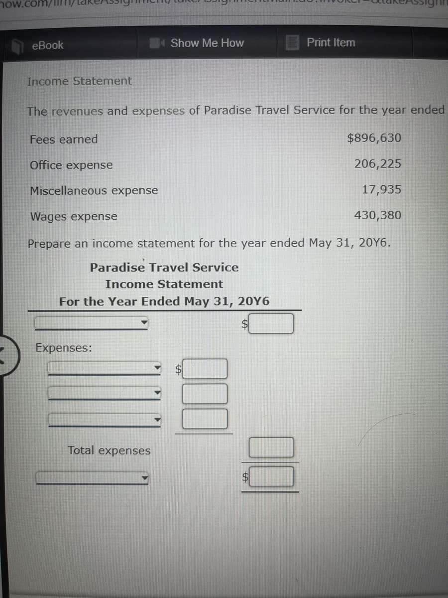 now.com/
eBook
Show Me How
Print Item
Income Statement
The revenues and expenses of Paradise Travel Service for the year ended
Fees earned
$896,630
Office expense
206,225
Miscellaneous expense
17,935
Wages expense
430,380
Prepare an income statement for the year ended May 31, 20Y6.
Paradise Travel Service
Income Statement
For the Year Ended May 31, 20Y6
Expenses:
Total expenses