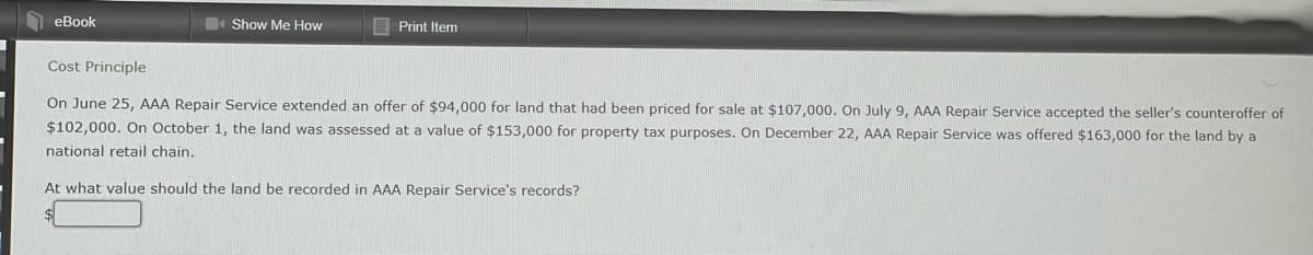 eBook
Show Me How
Print Item
Cost Principle
On June 25, AAA Repair Service extended an offer of $94,000 for land that had been priced for sale at $107,000. On July 9, AAA Repair Service accepted the seller's counteroffer of
$102,000. On October 1, the land was assessed at a value of $153,000 for property tax purposes. On December 22, AAA Repair Service was offered $163,000 for the land by a
national retail chain.
At what value should the land be recorded in AAA Repair Service's records?