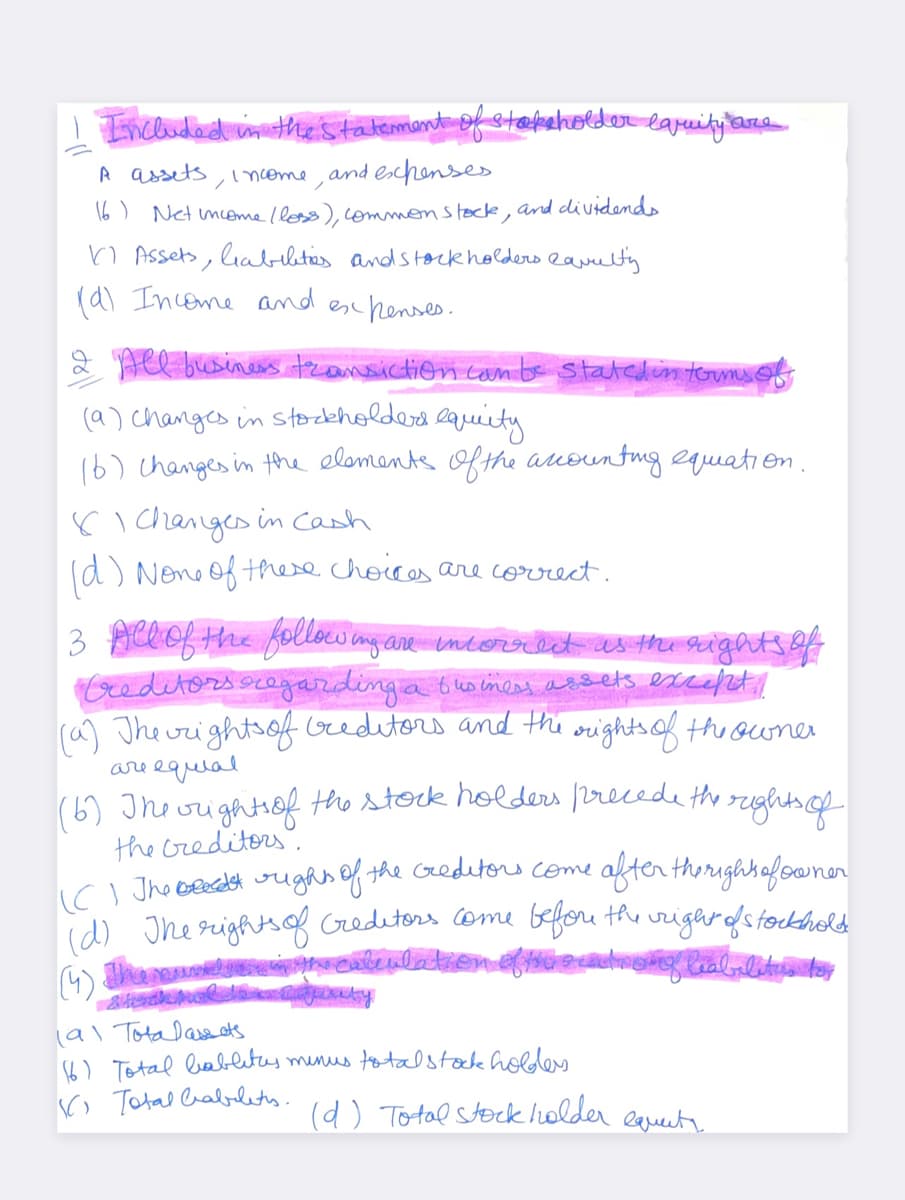 Included in the statement of stakeholder laruity to
are
A assets
• Income, and expenses.
16) Net Income / loss), common stock,
and dividends
Assets, liabilities and stockholders Ravelty.
(d) Income and expenses.
All business transiction can be stated in terms of
(9) changes in stockholders equity
(6) changes in the elements of the accounting equation.
81 Changes in Cash
(d) None of these choices are correct.
3 All of the following are incorrect as the rights of
Creditors regarding a business assets except!
(a) The rights of creditors and the
rights of the owner
are equal
(6) The rights of the stock holders precede the rights of
the creditors.
(C). The bead it rights of the creditors come after the rights of owner
(d) The rights of creditors come before the right of stockhold
(4) The mund the calculation
(91 Tota Dass ets
(6) Total hablitas.
Total Cabletes.
minus total stock holders.
(d) Total stockholder
equat