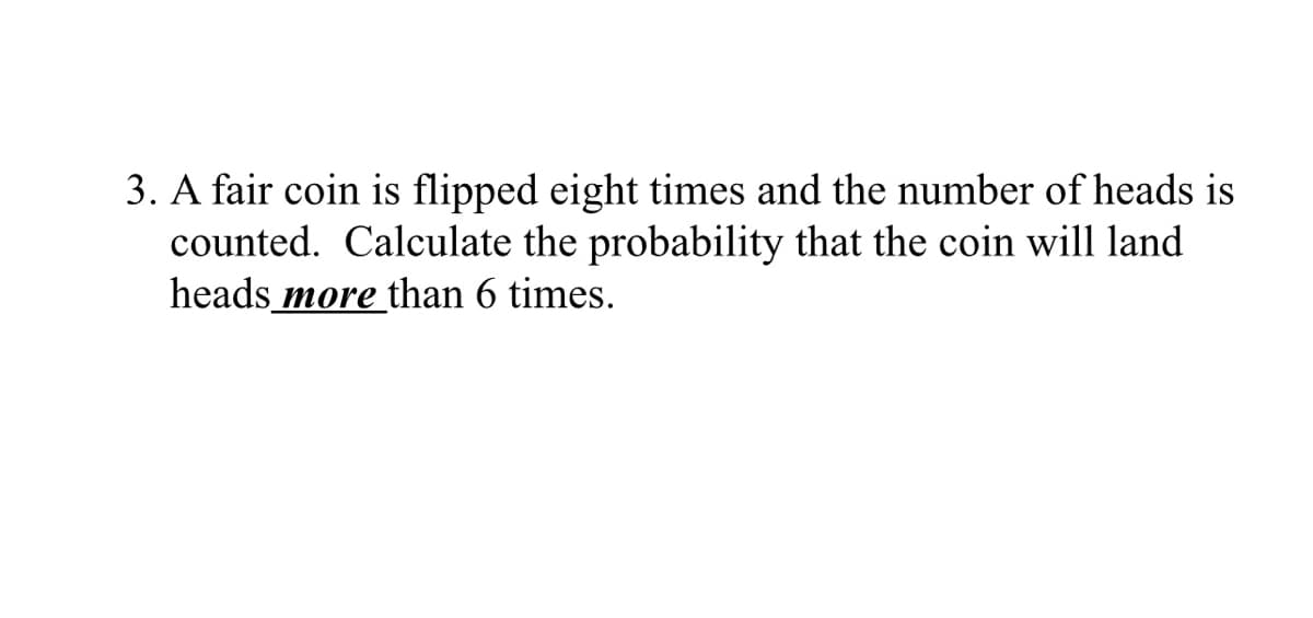 3. A fair coin is flipped eight times and the number of heads is
counted. Calculate the probability that the coin will land
heads more than 6 times.
