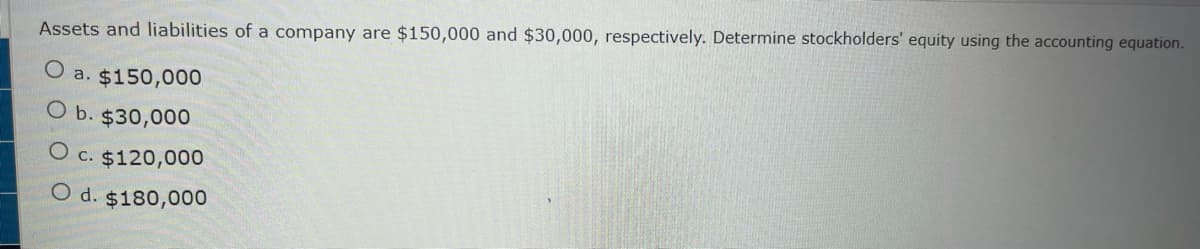 Assets and liabilities of a company are $150,000 and $30,000, respectively. Determine stockholders' equity using the accounting equation.
O
a. $150,000
O b. $30,000
O c. $120,000
O d. $180,000