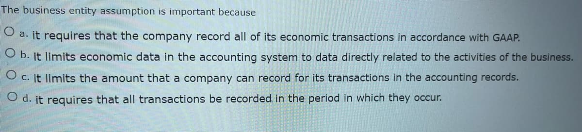 The business entity assumption is important because
O a. it requires that the company record all of its economic transactions in accordance with GAAP.
O b. it limits economic data in the accounting system to data directly related to the activities of the business.
O c. it limits the amount that a company can record for its transactions in the accounting records.
O d. it requires that all transactions be recorded in the period in which they occur.