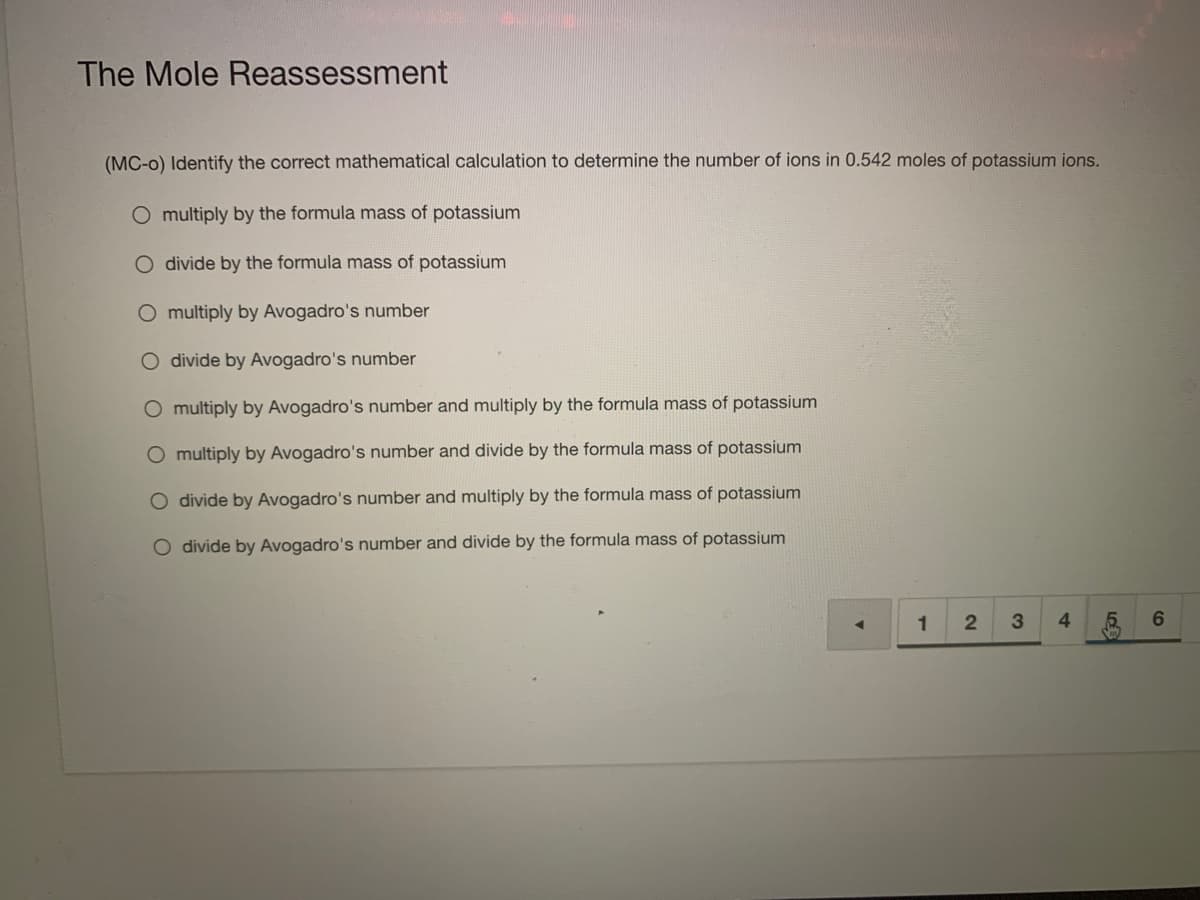 The Mole Reassessment
(MC-o) Identify the correct mathematical calculation to determine the number of ions in 0.542 moles of potassium ions.
O multiply by the formula mass of potassium
O divide by the formula mass of potassium
O multiply by Avogadro's number
O divide by Avogadro's number
O multiply by Avogadro's number and multiply by the formula mass of potassium
O multiply by Avogadro's number and divide by the formula mass of potassium
O divide by Avogadro's number and multiply by the formula mass of potassium
O divide by Avogadro's number and divide by the formula mass of potassium
1
6.
