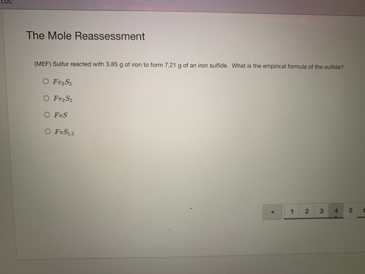 CDC
The Mole Reassessment
(MEF) Sulfur reacted with 3.85 g of iron to form 7.21 g of an iron sulfide. What is the empirical formula of the sulfide?
O Fe, S3
O Fe,S2
O FeS
O FeS15
3
4.
