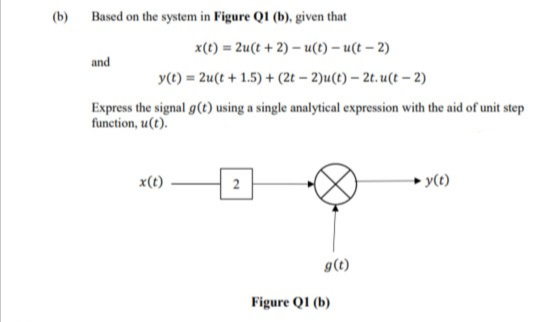 (b)
Based on the system in Figure QI (b), given that
x(t) = 2u(t + 2) – u(t) – u(t – 2)
and
y(t) = 2u(t + 1.5) + (2t – 2)u(t) – 2t. u(t – 2)
Express the signal g(t) using a single analytical expression with the aid of unit step
function, u(t).
x(t)
2
► y(t)
g(t)
