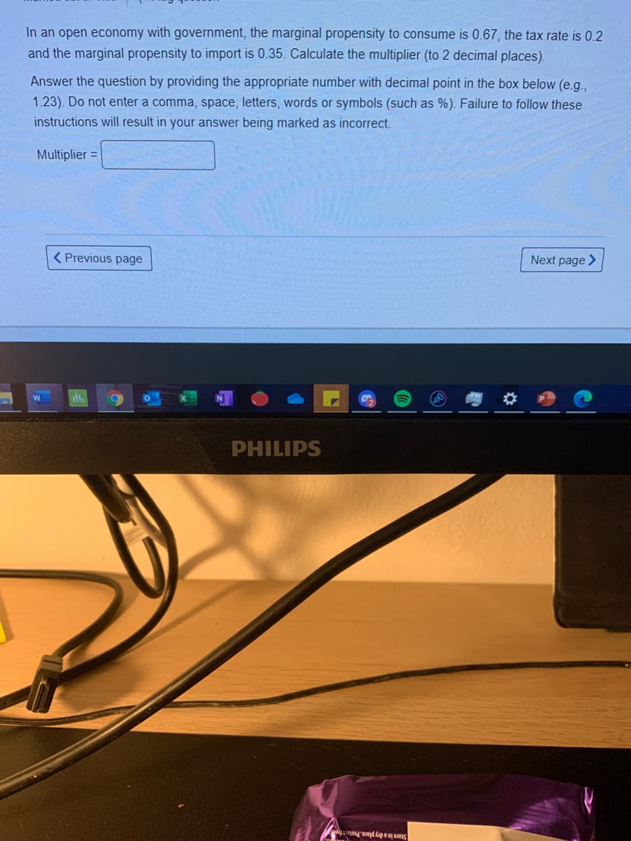 In an open economy with government, the marginal propensity to consume is 0.67, the tax rate is 0.2
and the marginal propensity to import is 0.35. Calculate the multiplier (to 2 decimal places).
Answer the question by providing the appropriate number with decimal point in the box below (e.g.,
1.23). Do not enter a comma, space, letters, words or symbols (such as %). Failure to follow these
instructions will result in your answer being marked as incorrect.
Multiplier =
( Previous page
Next page >
PHILIPS
Store in a dry place. Protect fro
