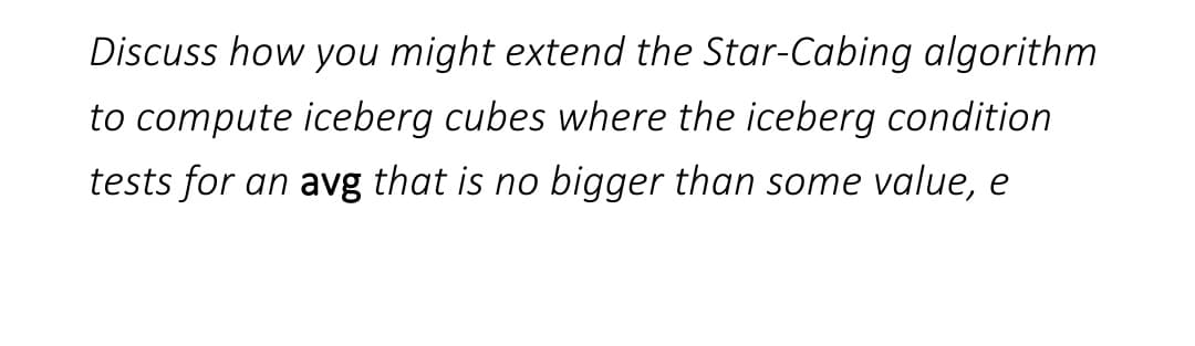 Discuss how you might extend the Star-Cabing algorithm
to compute iceberg cubes where the iceberg condition
tests for an avg that is no bigger than some value, e