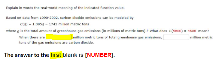 Explain in words the real-world meaning of the indicated function value.
Based on data from 1990-2002, carbon dioxide emissions can be modeled by
C(g) = 1.095g - 1743 million metric tons
where g is the total amount of greenhouse gas emissions (in millions of metric tons).t What does C(5800) = 4608 mean?
When there are
|million metric tons of total greenhouse gas emissions,
million metric
tons of the gas emissions are carbon dioxide.
The answer to the first blank is [NUMBER].
