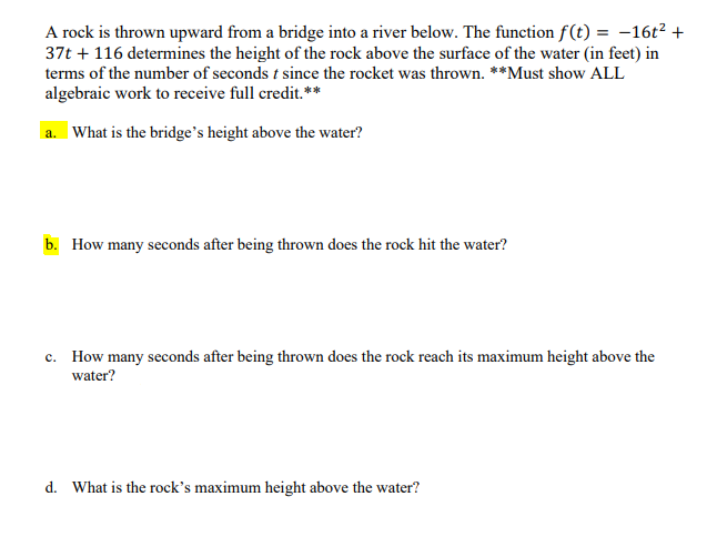 **Problem: Projectile Motion and Quadratic Functions**

A rock is thrown upward from a bridge into a river below. The function \( f(t) = -16t^2 + 37t + 116 \) determines the height of the rock above the surface of the water (in feet) in terms of the number of seconds \( t \) since the rock was thrown. 

**Instructions:** Must show ALL algebraic work to receive full credit.

---

**a.** What is the bridge’s height above the water?

**b.** How many seconds after being thrown does the rock hit the water?

**c.** How many seconds after being thrown does the rock reach its maximum height above the water?

**d.** What is the rock’s maximum height above the water?