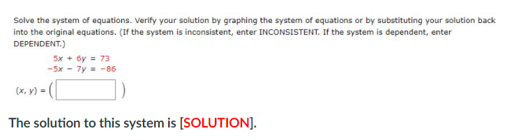 Solve the system of equations. Verify your solution by graphing the system of equations or by substituting your solution back
into the original equations. (If the system is inconsistent, enter INCONSISTENT. If the system is dependent, enter
DEPENDENT.)
5x + 6y = 73
-5x - 7y = -86
(x, y) =|
The solution to this system is [SOLUTION].
