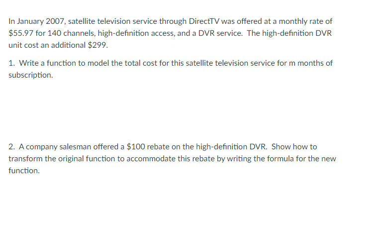 In January 2007, satellite television service through DirectTV was offered at a monthly rate of
$55.97 for 140 channels, high-definition access, and a DVR service. The high-definition DVR
unit cost an additional $299.
1. Write a function to model the total cost for this satellite television service for m months of
subscription.
2. A company salesman offered a $100 rebate on the high-definition DVR. Show how to
transform the original function to accommodate this rebate by writing the formula for the new
function.
