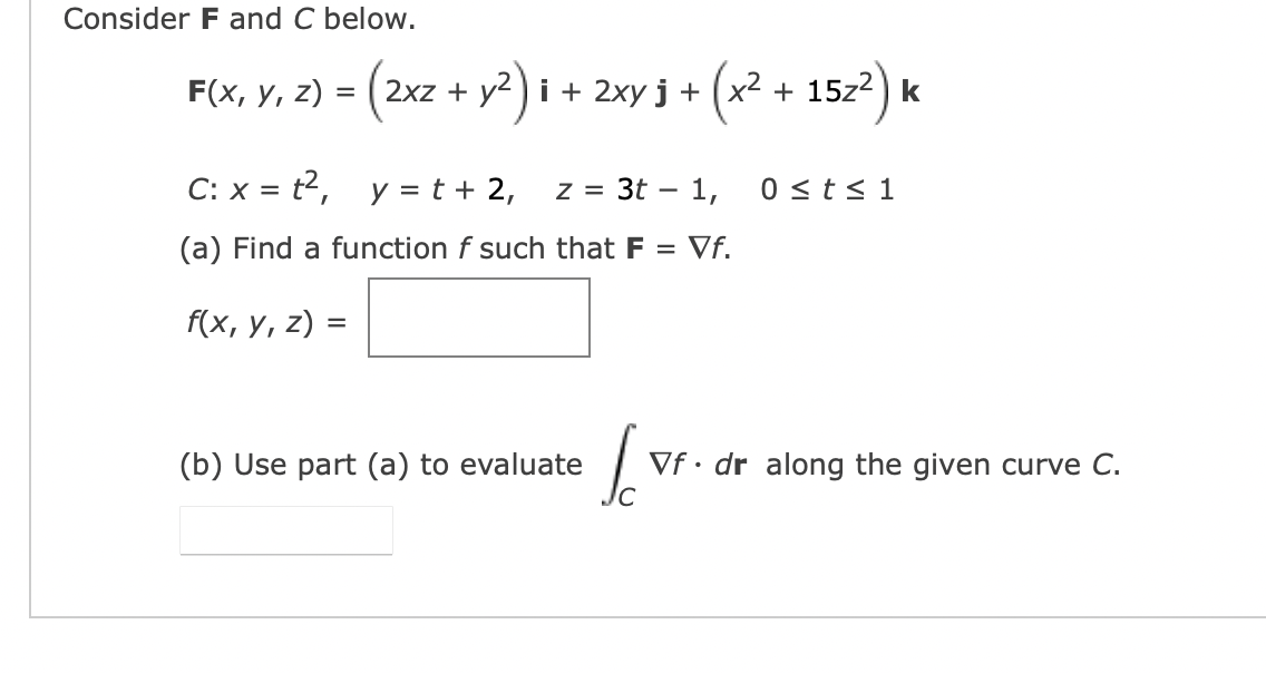 Consider F and C below.
F(x, y, z)
=
(2x2 + y²)i +
i + 2xy j + (x² + 15z²) k
C: x = t²,
y = t + 2,
z = 3t - 1,
(a) Find a function f such that F = Vf.
f(x, y, z) =
(b) Use part (a) to evaluate
la
IC
0 ≤ t ≤ 1
Vf. dr along the given curve C.