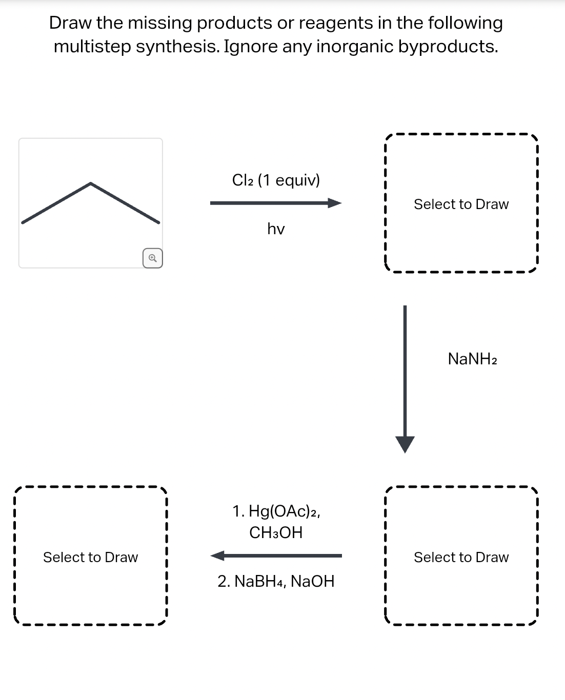 Draw the missing products or reagents in the following
multistep synthesis. Ignore any inorganic byproducts.
Select to Draw
Q
Cl2 (1 equiv)
hv
1. Hg(OAc)2,
CH3OH
2. NaBH4, NaOH
Select to Draw
NaNH2
Select to Draw