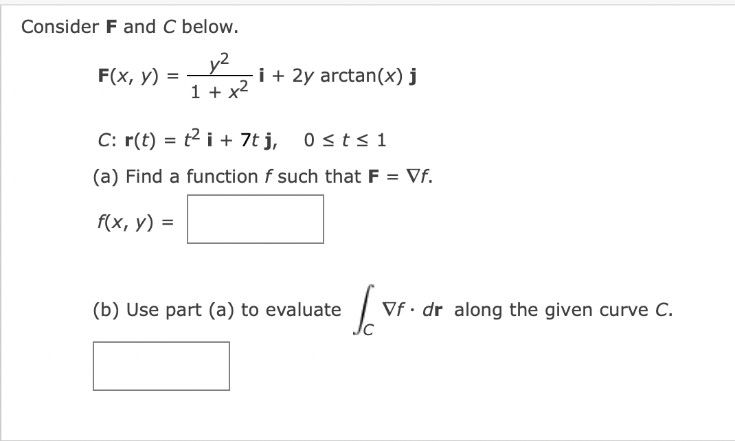 Consider F and C below.
y²
1 + x²
F(x, y)
=
i + 2y arctan(x) j
C: r(t) = t² i + 7t j, 0 ≤ t ≤ 1
(a) Find a function f such that F = Vf.
f(x, y) =
(b) Use part (a) to evaluate
I
Vf. dr along the given curve C.