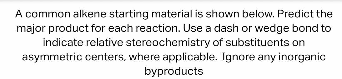 A common alkene starting material is shown below. Predict the
major product for each reaction. Use a dash or wedge bond to
indicate relative stereochemistry of substituents on
asymmetric centers, where applicable. Ignore any inorganic
byproducts