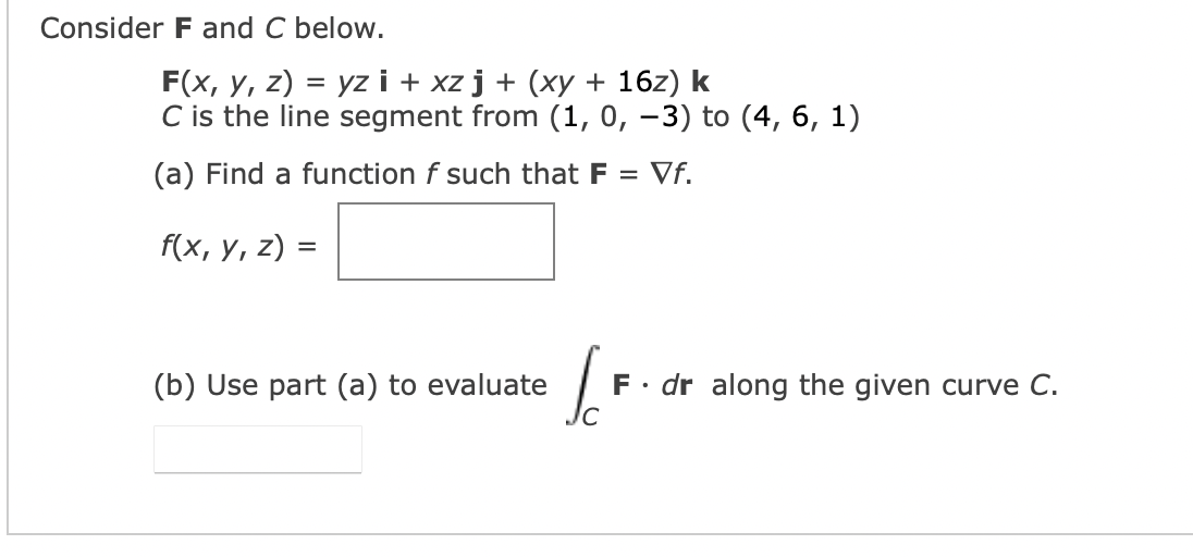 Consider F and C below.
F(x, y, z) = yz i + xz j + (xy + 16z) k
C is the line segment from (1, 0, -3) to (4, 6, 1)
(a) Find a function f such that F = Vf.
f(x, y, z) =
(b) Use part (a) to evaluate
JC
F. dr along the given curve C.