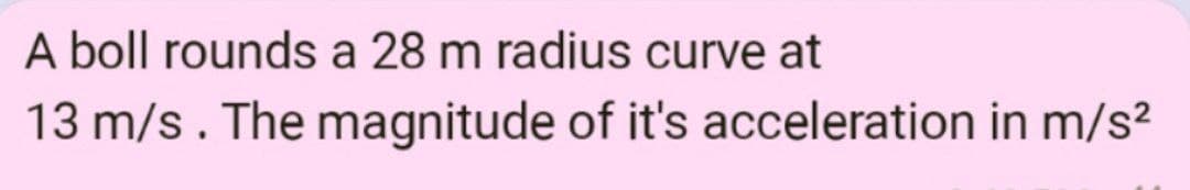 A boll rounds a 28 m radius curve at
13 m/s. The magnitude of it's acceleration in m/s²