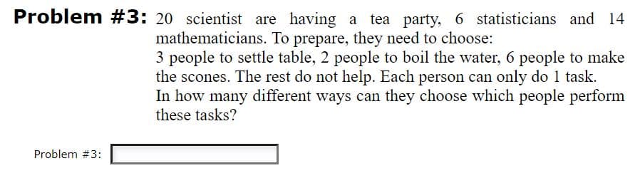 Problem #3: 20 scientist are having a tea party, 6 statisticians and 14
mathematicians. To prepare, they need to choose:
3 people to settle table, 2 people to boil the water, 6 people to make
the scones. The rest do not help. Each person can only do 1 task.
In how many different ways can they choose which people perform
these tasks?
Problem #3:
