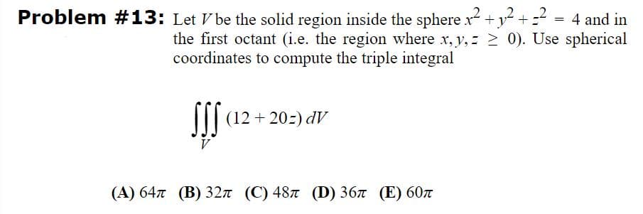 Problem #13: Let V be the solid region inside the sphere x +y- + =-
_2
4 and in
the first octant (i.e. the region where x, y, z > 0). Use spherical
coordinates to compute the triple integral
I (12+ 20:) dV
V
(A) 64n (B) 32n (C) 487 (D) 367 (E) 60n
