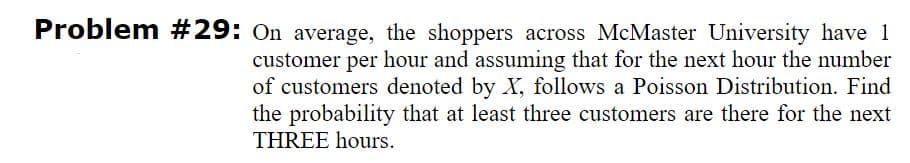 Problem #29: On average, the shoppers across McMaster University have 1
customer per hour and assuming that for the next hour the number
of customers denoted by X, follows a Poisson Distribution. Find
the probability that at least three customers are there for the next
THREE hours.
