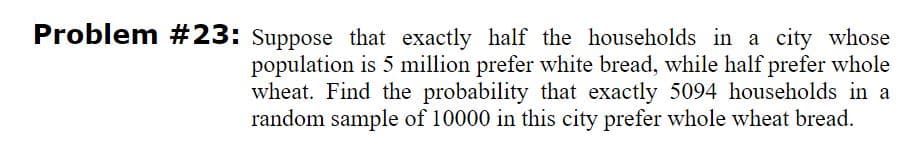 Problem #23: Suppose that exactly half the households in a city whose
population is 5 million prefer white bread, while half prefer whole
wheat. Find the probability that exactly 5094 households in a
random sample of 10000 in this city prefer whole wheat bread.
