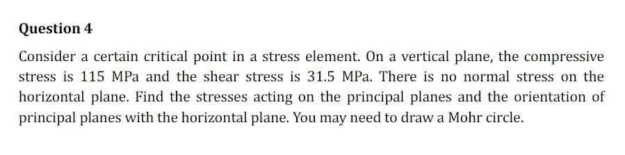 Question 4
Consider a certain critical point in a stress element. On a vertical plane, the compressive
stress is 115 MPa and the shear stress is 31.5 MPa. There is no normal stress on the
horizontal plane. Find the stresses acting on the principal planes and the orientation of
principal planes with the horizontal plane. You may need to draw a Mohr circle.
