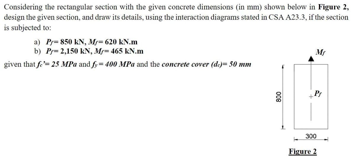 Considering the rectangular section with the given concrete dimensions (in mm) shown below in Figure 2,
design the given section, and draw its details, using the interaction diagrams stated in CSA A23.3, if the section
is subjected to:
a) Pr= 850 kN, Mf= 620 kN.m
b) Pr= 2,150 kN, Mr= 465 kN.m
Mf
given that fe'= 25 MPa and fy= 400 MPa and the concrete cover (de)= 50 mm
Ps
300
Figure 2
008
