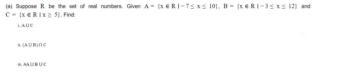 (a) Suppose R be the set of real numbers. Given A = {x €R|-7< x < 10}, B = {x €R|- 3< x < 12} and
C = {x € R | x > 5}. Find:
i. AUC
ii. (A U B) NC
iii. AA UB UC
