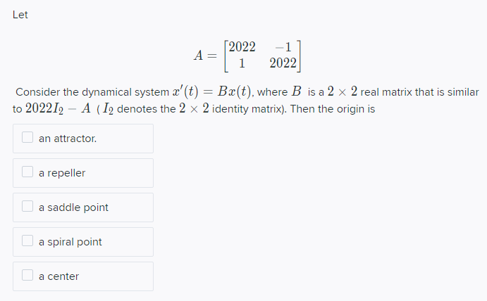 Let
Consider the dynamical system x' (t) = Ba(t), where B is a 2 x 2 real matrix that is similar
to 202212A (I2 denotes the 2 x 2 identity matrix). Then the origin is
an attractor.
a repeller
a saddle point
a spiral point
[2022 -1
A =
1 2022
a center