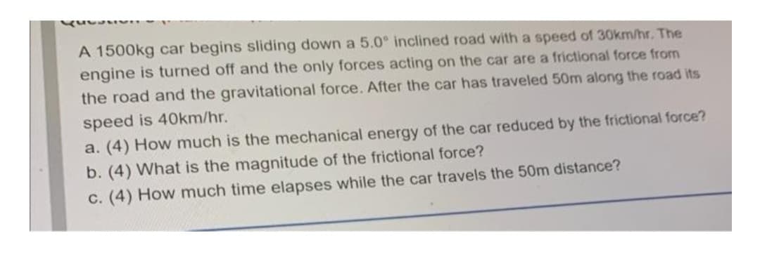 A 1500kg car begins sliding down a 5.0° inclined road with a speed of 30km/hr. The
engine is turned off and the only forces acting on the car are a frictional force from
the road and the gravitational force. After the car has traveled 50m along the road its
speed is 40km/hr.
a. (4) How much is the mechanical energy of the car reduced by the frictional force?
b. (4) What is the magnitude of the frictional force?
c. (4) How much time elapses while the car travels the 50m distance?