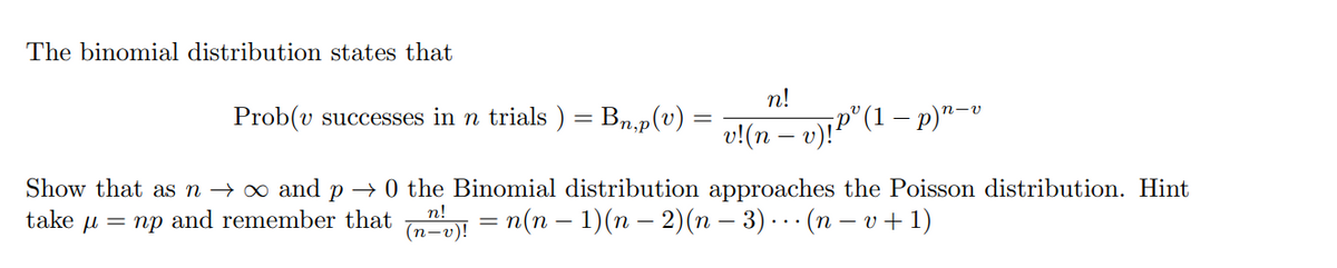 The binomial distribution states that
n!
v!(n − v)!P³ (1 − p)n-
Prob(v successes in n trials ) = Bn,p(v)
Show that as n → ∞ and p → 0 the Binomial distribution approaches the Poisson distribution. Hint
take μ = np and remember that
(n²v)! = n(n − 1)(n − 2)(n − 3) · (n − v + 1)
n!