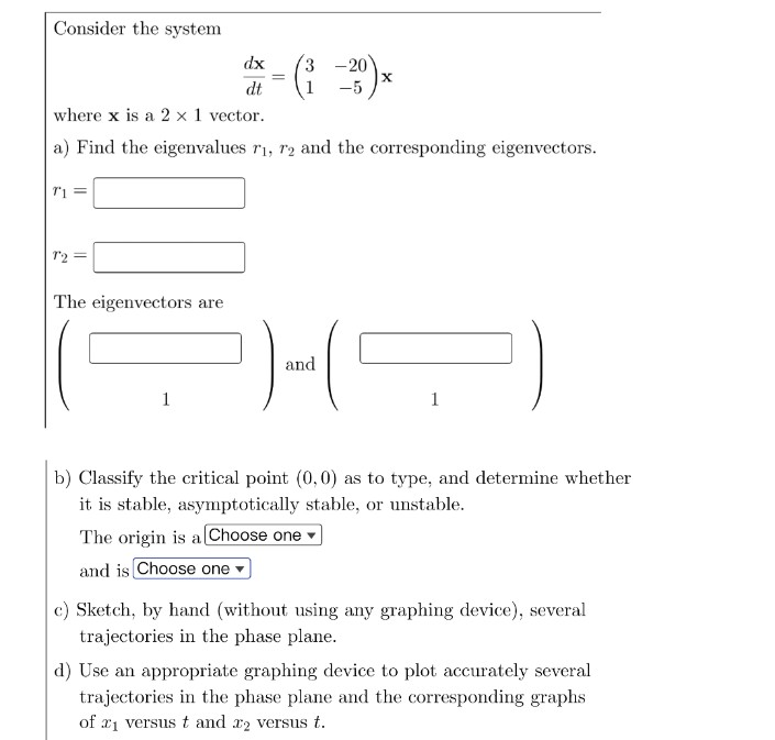 Consider the system
71 =
72 =
The eigenvectors are
dx
dt
1
=
where x is a 2 x 1 vector.
a) Find the eigenvalues r₁, 72 and the corresponding eigenvectors.
3
- 20
-5
X
)-(5
and
1
b) Classify the critical point (0,0) as to type, and determine whether
it is stable, asymptotically stable, or unstable.
The origin is a [Choose one
and is Choose one
c) Sketch, by hand (without using any graphing device), several
trajectories in the phase plane.
d) Use an appropriate graphing device to plot accurately several
trajectories in the phase plane and the corresponding graphs
of ₁ versus t and x2 versus t.