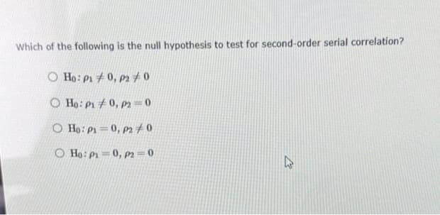 Which of the following is the null hypothesis to test for second-order serial correlation?
O Ho: P10, P2 #0
O Ho: P10, P2=0
O Ho: P=0, P2/0
O Ho: P₁0, P2=0
W