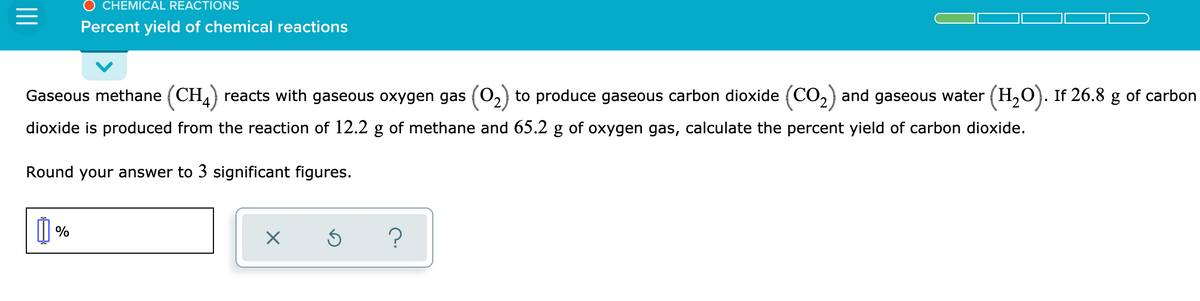 CHEMICAL REACTIONS
Percent yield of chemical reactions
Gaseous methane (CH,) reacts with gaseous oxygen gas (0,) to produce gaseous carbon dioxide (CO,) and gaseous water (H,O). If 26.8 g of carbon
dioxide is produced from the reaction of 12.2 g of methane and 65.2 g of oxygen gas, calculate the percent yield of carbon dioxide.
Round your answer to 3 significant figures.
