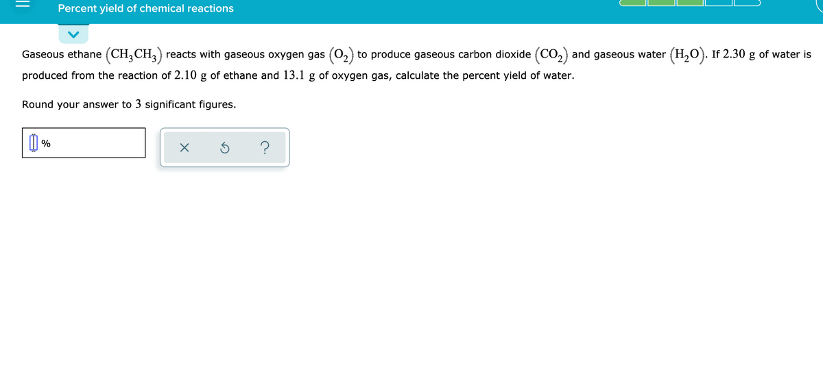 Percent yield of chemical reactions
Gaseous ethane (CH,CH,) reacts with gaseous oxygen gas (O,) to produce gaseous carbon dioxide (CO,) and gaseous water (H,O). If 2.30 g of water is
produced from the reaction of 2.10 g of ethane and 13.1 g of oxygen gas, calculate the percent yield of water.
Round your answer to 3 significant figures.
I %
?
