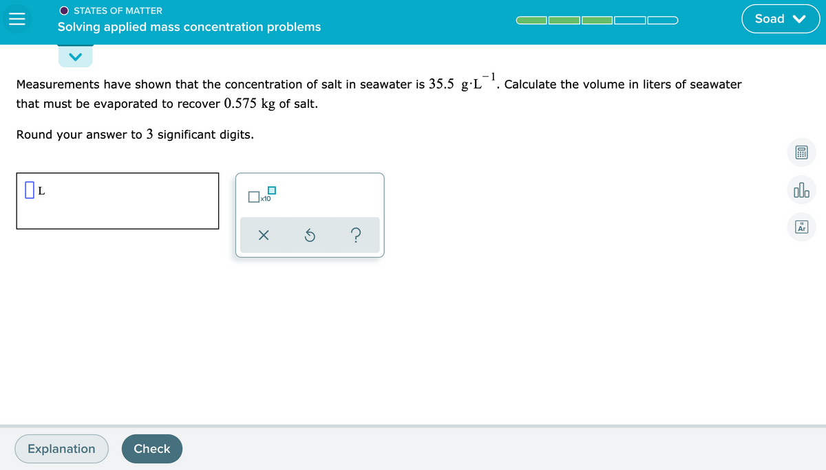 O STATES OF MATTER
Soad
Solving applied mass concentration problems
- 1
Measurements have shown that the concentration of salt in seawater is 35.5 g·L '. Calculate the volume in liters of seawater
that must be evaporated to recover 0.575 kg of salt.
Round your answer to 3 significant digits.
olo
Ox10
18
Ar
Explanation
Check
