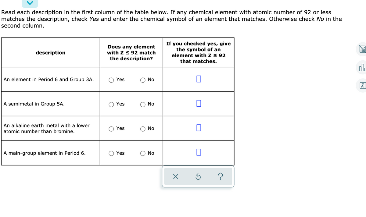 Read each description in the first column of the table below. If any chemical element with atomic number of 92 or less
matches the description, check Yes and enter the chemical symbol of an element that matches. Otherwise check No in the
second column.
Does any element
with Z < 92 match
the description?
If you checked yes, give
the symbol of an
element with Z < 92
description
that matches.
al-
An element in Period 6 and Group 3A.
Yes
No
Ar
A semimetal in Group 5A.
Yes
No
An alkaline earth metal with a lower
Yes
No
atomic number than bromine.
A main-group element in Period 6.
Yes
No
