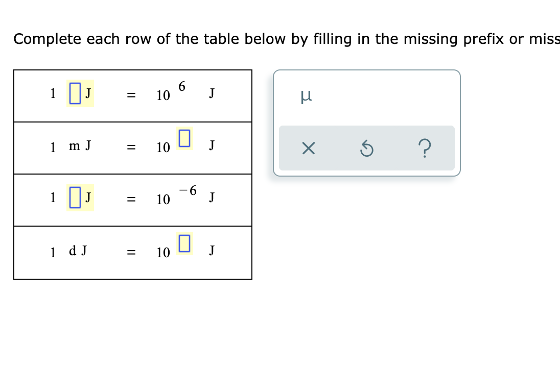 **Exercise: Understanding Metric Prefixes**

**Instructions:**
Complete each row of the table below by filling in the missing prefix or missing power of 10.

|                 |          |            |            |            |          |
|:---------------:|:--------:|:----------:|:----------:|:----------:|:--------:|
| 1               | [        ] | J       | =          | 10^6       | J        |
| 1               | m J       | =         | 10^        | [         ] | J        |
| 1               | [        ] | J        | =          | 10^-6      | J        |
| 1               | d J       | =         | 10^        | [         ] | J        |

**Prefixes:**
- \[ \]
- μ
- 6
- -6

**Prefix Clues:**
- milli (m): \(10^{-3}\)
- deci (d): \(10^{-1}\)
- micro (μ): \(10^{-6}\)
- mega (M): \(10^6\)

**Solution Guide:**

1. Identify the correct prefixes for energies in joules (J):
   - Mega (M): \(10^6\)
   - Milli (m): \(10^{-3}\)
   - Micro (μ): \(10^{-6}\)
   - Deci (d): \(10^{-1}\)

2. Complete the table:

| 1               | M J       | =         | 10^6       | J         |
| 1               | m J       | =         | 10^-3      | J         |
| 1               | μ J       | =         | 10^-6      | J         |
| 1               | d J       | =         | 10^-1      | J         |

By understanding these prefixes, you'll be able to easily convert between different magnitudes of joules in scientific calculations.