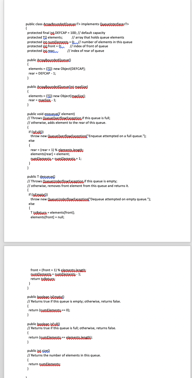 public class ArravReuededQURUR<T> implements Queuelotertare<T>
{
protected final int DEFCAP = 100; // default capacity
protected TH elements;
// array that holds queue elements
protected int wMElenents = lin/ number of elements in this queue
protected int front = Qin
protected int ein
// index of front of queue
/ index of rear of queue
public AcravBevodedQueHAU
elements = (TI)) new Object[DEFCAP];
rear = DEFCAP - 1;
}
public ArravBouodedQveralint vaxsize)
{
elements = (T)) new Object[maxsie);
rear = VaxSize - 1;
}
public void enguRuelT element)
// Throws QyeyevertlowExsertien if this queue is full;
// otherwise, adds element to the rear of this queue.
{
if (İSEUW)
throw new QueveevertlowExcertieal"Enqueue attempted on a full queue.");
else
{
rear = (rear + 1) % elements leneth:
elements[rear] = element;
OwDElements = QDElements+ 1;
}
public T deguRue)
// Throws QueyeUoderflbwExsertien if this queue is empty;
// otherwise, removes front element from this queue and returns it.
if (iŞEmotu)
throw new QueuellodertlowExcertienl"Dequeue attempted on empty queue.");
else
{
T toReturn = elements[front];
elements[front] = null;
front = (front + 1) % elementsleneth:
wDElements = wmElements- 1;
return toRetua
}
}
public booleao isEMptx)
// Returns true
this queue is empty; otherwise, returns false.
{
return (qumElemAnts== 0);
public boelean İSEUW
// Returns true if this queue is full; otherwise, returns false.
{
return (QumElements== elementsleneth);
}
public int sizell
// Returns the number of elements in this queue.
{
return nymElements
}
