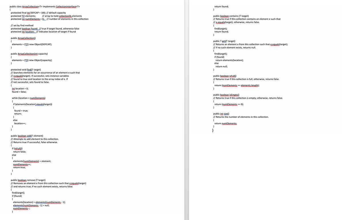 return found;
}
public class Arraysellectien<T> implements Çollectionlatertace<T>
protected final int DEFCAP = 100; // default capacity
protected T] elements;
protected int numElements = Q;// number of elements in this collection
// array to hold collectionas elements
public boolean contains (T target)
// Returns true if this collection contains an element e such that
// set by find method
protected boolean found: // true if target found, otherwise false
protected int location: // indicates location of target if found
// eeguals(target); otherwise, returns false.
{
find(target);
return found3;
public ArraySelectien()
{
elements = (T[]) new Object[DEFCAP];
public T get(T target)
// Returns an element e from this collection such that e.eguals(target);
// if no such element exists, returns null.
}
{
public ArrayCelectienlint capacity)
{
elements = (T) new Object[capacity];
}
find(target);
if (found)
return elements[location];
else
return null;
protected void find(T target)
// Searches elements for an occurrence of an element e such that
// eeguals(target). If successful, sets instance variables
// found to true and location to the array index of e. If
// not successful, sets found to false.
{
int location = 0;
found = false;
}
public boolean isEullO
// Returns true if this collection is full; otherwise, returns false.
{
return (nwmElements == slementslensth);
}
public boglean isEmrtx0
// Returns true if this collection is empty; otherwise, returns false.
while (location < nwmElements)
{
if (elements[location] eguals(target))
{
found = true;
{
return (nymElements == 0);
}
public int sizel)
// Returns the number of elements in this collection.
return;
}
{
return nymElenments;
}
else
location++;
}
}
}
public boglean add(T element)
// Attempts to add element to this collection.
// Returns true if successful, false otherwise.
{
if (isEullO)
return false;
else
{
elements[nwmElements) =
DwmElements++;
= element;
return true;
}
}
public boglean remove (T target)
// Removes an element e from this collection such that eeguals(target)
// and returns true; if no such element exists, returns false.
{
find(target);
if (found)
{
elements[location] = elementsinwmElements- 1);
elementslowmElements - 1] = null;
DWMElements-
}
