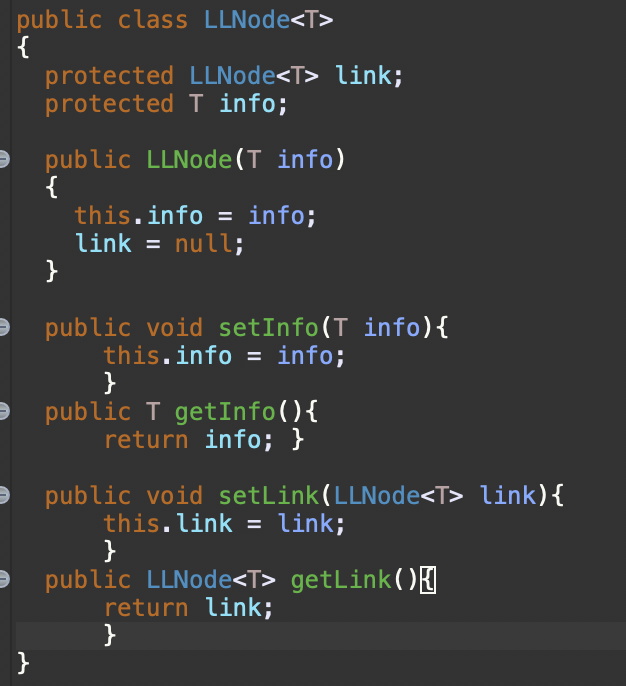 public class LLNode<T>
{
protected LLNode<T> link;
protected T info;
public LLNode(T info)
{
this.info = info;
link = null;
}
public void setInfo(T info){
this.info = info;
}
public T getInfo(){
return info; }
public void setLink(LLNode<T> link){
this.link = link;
}
public LLNode<T> getLink()I
return link;
}
}
