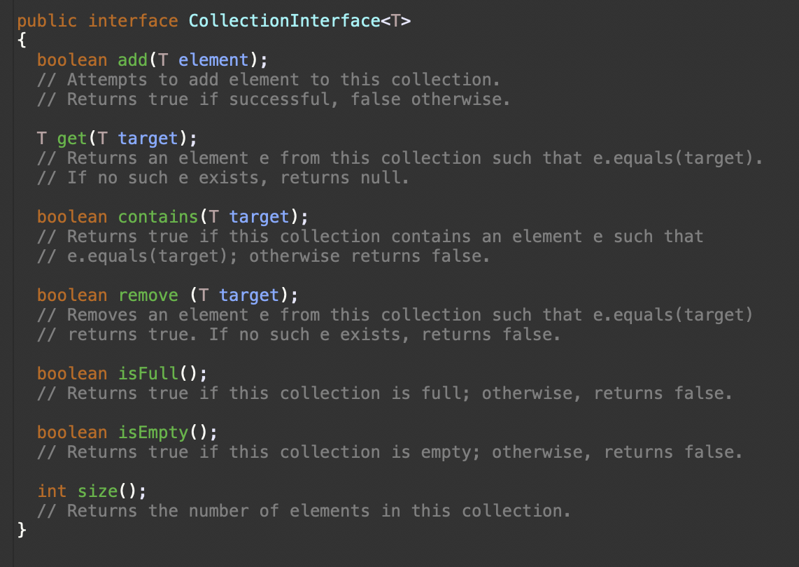 public interface CollectionInterface<T>
boolean add(T element);
// Attempts to add element to this collection.
// Returns true if successful, false otherwise.
T get (T target);
// Returns an element e from this collection such that e.equals (target).
// If no such e exists, returns null.
boolean contains(T target);
// Returns true if this collection contains an element e such that
// e.equals(target); otherwise returns false.
boolean remove (T target);
// Removes an element e from this collection such that e.equals (target)
// returns true. If no such e exists, returns false.
boolean isFull();
// Returns true if this collection is full; otherwise, returns false.
boolean isEmpty();
// Returns true if this collection is empty; otherwise, returns false.
int size();
// Returns the number of elements in this collection.
}
