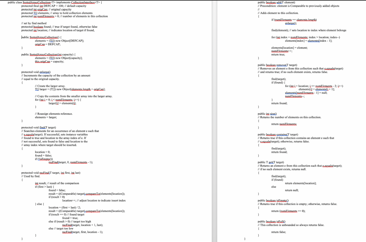 public class SortedArraxCollection<T> implements CollectionInterface<T> {
public boolean add(T element)
// Precondition: element is Comparable to previously added objects
//
protected final int DEFCAP = 100; // default capacity
protected int origCan; // original capacity
protected TI elements; // array to hold collection elements
protected int nymĒlements = 0; // number of elements in this collection
// Adds element to this collection.
{
if (nwmElements =slements.Jength)
enlarge();
// set by find method
protected boolean found; // true if target found, otherwise false
protected int location; // indicates location of target if found,
find(element); // sets location to index where element belongs
þublic SortedAraxCollection() {
for (int index = pwmElements: index > location; index--)
elements[index] = elements[index - l];
elements = (TLI) new Object[DEFCAP];
origCan = DEFCAP;
%3D
%3D
elements[location] = element;
nwmElements++;
return true;
}
public SottedAraxCollection(int capacity) {
elements = (TE) new Object[capacity];
this.origCan = capacity;
}
}
public boolean temaxe(T target)
// Removes an element e from this collection such that e.eguals(target)
// and returns true; if no such element exists, returns false.
{
protected void enlarge)
// Increments the capacity of the collection by an amount
// equal to the original capacity.
{
find(target);
if (found) {
// Create the larger array.
TII larger = (T[]) new Object[elemEntsJength+ origarl;
for (int i= location; i<= nwmElements - 2; i++)
elements[i] = elementsli + 1];
elementslowmElements - 1] = null;
numElements-;
// Copy the contents from the smaller array into the larger array.
for (int i = 0; i< nwmElements: it+) {
}
return found;
larger[i] = elements[i];
}
}
// Reassign elements reference.
elements = larger;
public int size)
// Returns the number of elements on this collection.
{
%3D
}
return numElements:
protected void find(T target)
// Searches elements for an occurrence of an element e such that
// e.eguals(target). If successful, sets instance variables
// found to true and location to the array index of e. If
// not successful, sets found to false and location to the
//
}
public boolsan contains(T target)
// Returns true if this collection contains an element e such that
// Eeauals(target); otherwise, returns false.
{
array
index where target should be inserted.
find(target);
return found;
{
location = 0;
found = false;
if (LisEmpty())
}
reckind(target, 0, nwmElements - 1);
public T get(T target)
// Returns an element e from this collection such that eeguals(target);
// if no such element exists, returns null.
{
}
protected void recEind(T target, int first, int last)
// Used by find.
{
find(target);
if (found)
int result; // result of the comparison
if (first > last) {
return elements[location];
else
found = false;
return null;
result = ((Comparable) target),compars:Tolelements[location]);
if (result > 0)
}
%3D
location++; // adjust location to indicate insert index
public boolean isEmpty()
// Returns true if this collection is empty; otherwise, returns false.
{
} else {
location = (first + last) / 2;
result = ((Comparable) target).compareTolelements[location]);
if (result
return (numElements == 0);
0) // found target
found = true;
}
else if (result > 0) // target too high
public boolean isEullO)
// This collection is unbounded so always returns false.
{
veckind(target, location + 1, last);
else // target too low
reckind(target, first, location - 1);
return false;
}
}
