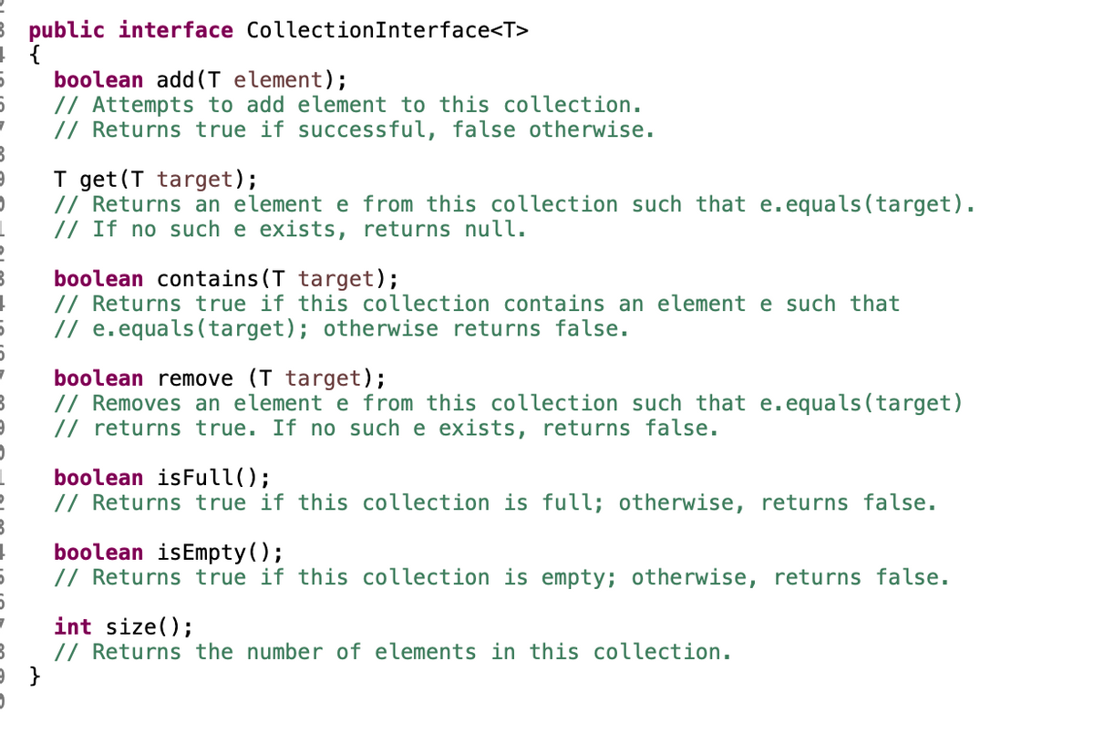 public interface CollectionInterface<T>
boolean add (T element);
// Attempts to add element to this collection.
// Returns true if successful, false otherwise.
T get (T target);
// Returns an element e from this collection such that e.equals(target).
// If no such e exists, returns null.
boolean contains (T target);
// Returns true if this collection contains an element e such that
// e.equals(target); otherwise returns false.
boolean remove (T target);
// Removes an element e from this collection such that e.equals(target)
// returns true. If no such e exists, returns false.
boolean isFull();
// Returns true if this collection is full; otherwise, returns false.
boolean isEmpty();
// Returns true if this collection is empty; otherwise, returns false.
int size();
// Returns the number of elements in this collection.
