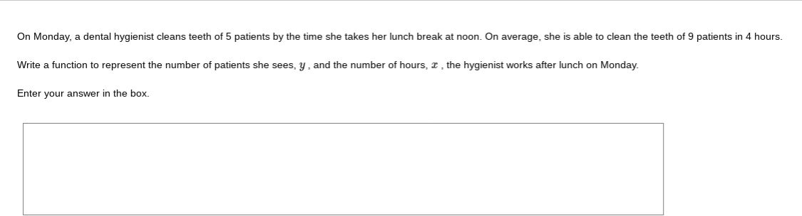 On Monday, a dental hygienist cleans teeth of 5 patients by the time she takes her lunch break at noon. On average, she is able to clean the teeth of 9 patients in 4 hours.
Write a function to represent the number of patients she sees, y, and the number of hours, x , the hygienist works after lunch on Monday.
Enter your answer in the box.
