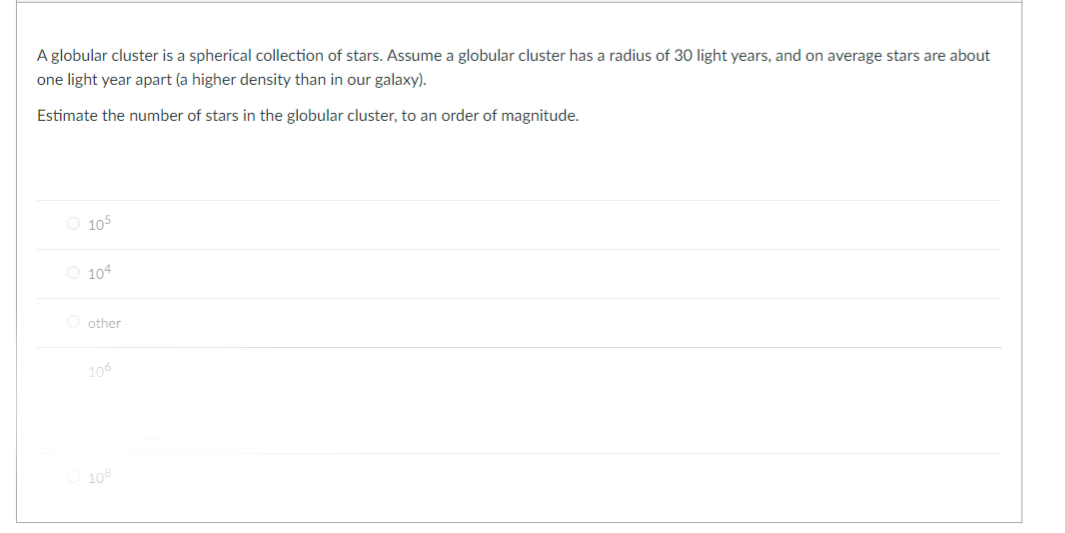 A globular cluster is a spherical collection of stars. Assume a globular cluster has a radius of 30 light years, and on average stars are about
one light year apart (a higher density than in our galaxy).
Estimate the number of stars in the globular cluster, to an order of magnitude.
O 105
O 104
O other
106
10
