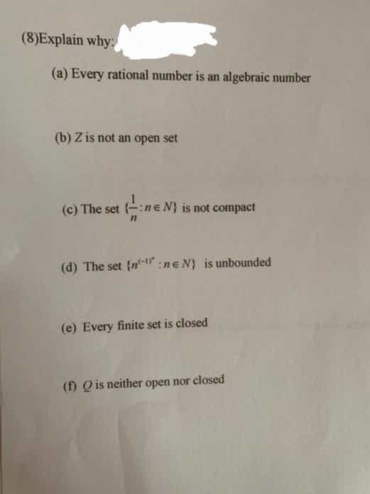 (8)Explain why:
(a) Every rational number is an algebraic number
(b) Z is not an open set
(c) The set ne N} is not compact
(d) The set {n :ne N} is unbounded
(e) Every finite set is closed
(f) Q is neither open nor closed
