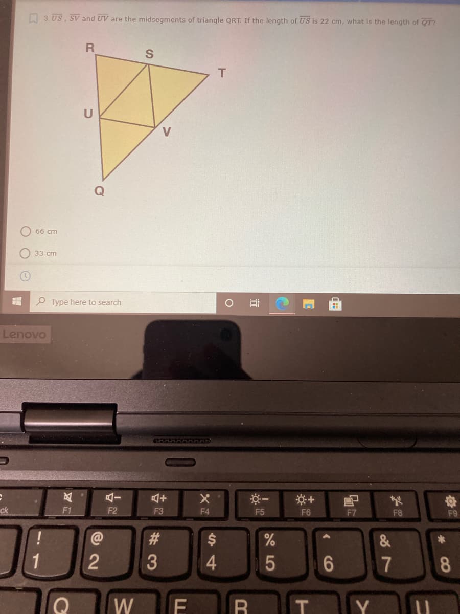 O 3. US, SV and UV are the midsegments of triangle QRT. If the length of US is 22 cm, what is the length of QT?
S
T
U
66 cm
33 cm
e Type here to search
Lenovo
GUFUFAA AJLAA
ck
F1
F2
F3
F4
F5
F6
F7
F8
F9
#3
&
1
4
7
8
W
Y
CO
%24
LL
